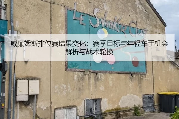 威廉姆斯排位赛结果变化：赛季目标与年轻车手机会解析与战术轮换